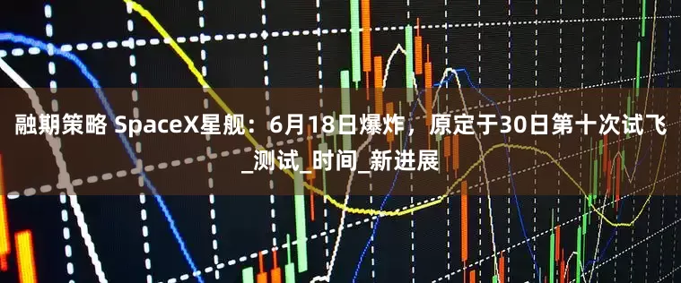 融期策略 SpaceX星舰：6月18日爆炸，原定于30日第十次试飞_测试_时间_新进展