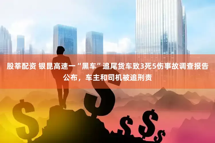 股莘配资 银昆高速一“黑车”追尾货车致3死5伤事故调查报告公布，车主和司机被追刑责