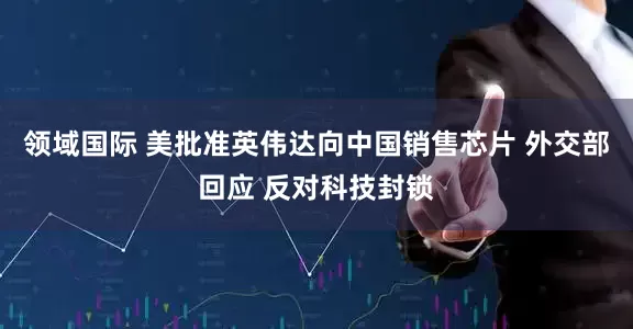 领域国际 美批准英伟达向中国销售芯片 外交部回应 反对科技封锁