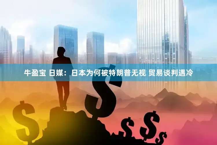 牛盈宝 日媒：日本为何被特朗普无视 贸易谈判遇冷