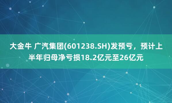 大金牛 广汽集团(601238.SH)发预亏，预计上半年归母净亏损18.2亿元至26亿元