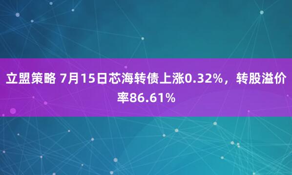 立盟策略 7月15日芯海转债上涨0.32%，转股溢价率86.61%