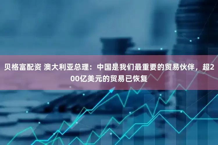贝格富配资 澳大利亚总理：中国是我们最重要的贸易伙伴，超200亿美元的贸易已恢复