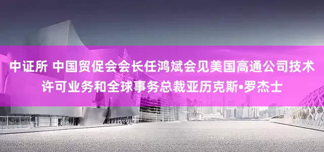 中证所 中国贸促会会长任鸿斌会见美国高通公司技术许可业务和全球事务总裁亚历克斯•罗杰士
