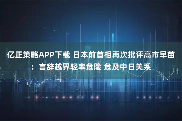 亿正策略APP下载 日本前首相再次批评高市早苗：言辞越界轻率危险 危及中日关系