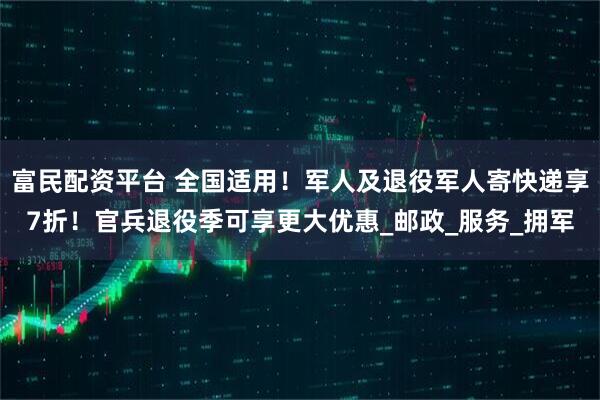 富民配资平台 全国适用！军人及退役军人寄快递享7折！官兵退役季可享更大优惠_邮政_服务_拥军