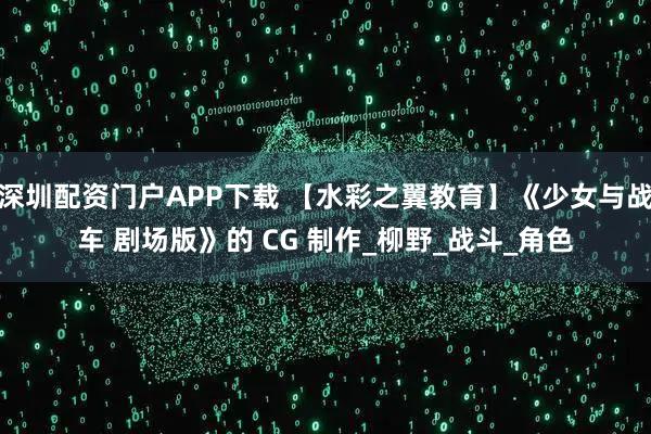 深圳配资门户APP下载 【水彩之翼教育】《少女与战车 剧场版》的 CG 制作_柳野_战斗_角色