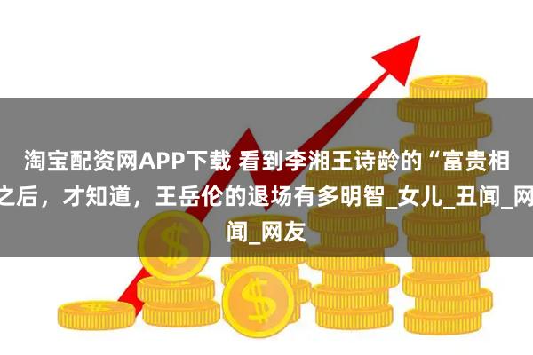 淘宝配资网APP下载 看到李湘王诗龄的“富贵相”之后，才知道，王岳伦的退场有多明智_女儿_丑闻_网友