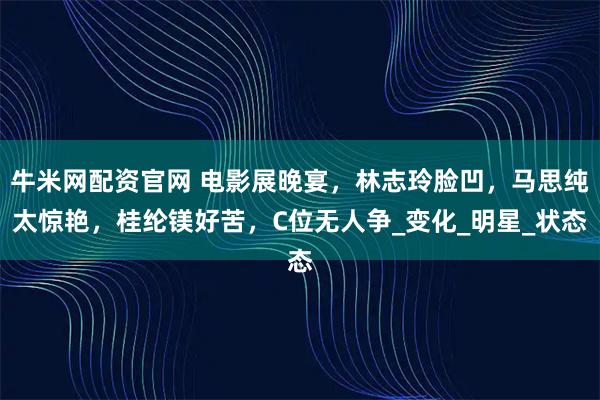 牛米网配资官网 电影展晚宴，林志玲脸凹，马思纯太惊艳，桂纶镁好苦，C位无人争_变化_明星_状态