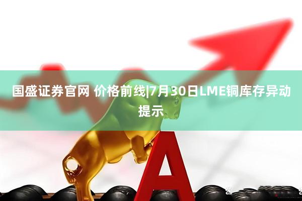 国盛证券官网 价格前线|7月30日LME铜库存异动提示