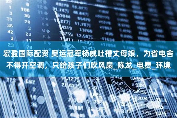 宏盈国际配资 奥运冠军杨威吐槽丈母娘，为省电舍不得开空调，只给孩子们吹风扇_陈龙_电费_环境