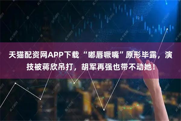 天猫配资网APP下载 “嘟唇噘嘴”原形毕露，演技被蒋欣吊打，胡军再强也带不动她！