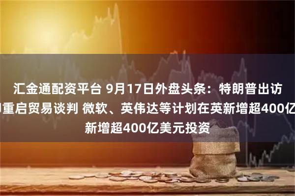 汇金通配资平台 9月17日外盘头条：特朗普出访英国 美印重启贸易谈判 微软、英伟达等计划在英新增超400亿美元投资
