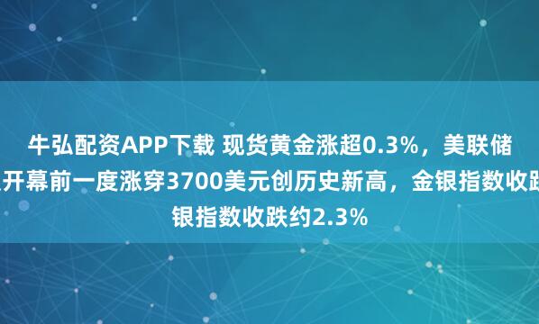 牛弘配资APP下载 现货黄金涨超0.3%，美联储政策会议开幕前一度涨穿3700美元创历史新高，金银指数收跌约2.3%