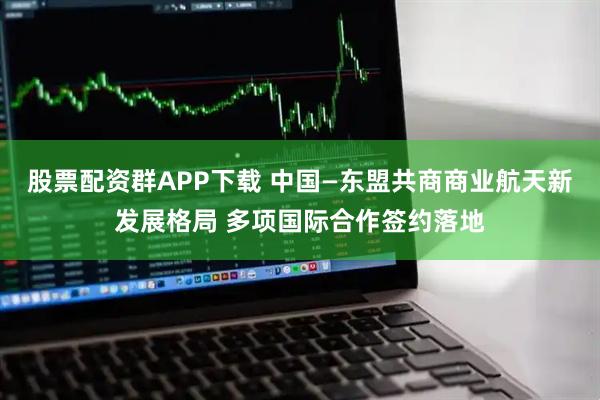 股票配资群APP下载 中国—东盟共商商业航天新发展格局 多项国际合作签约落地