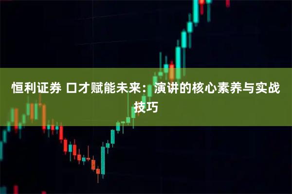 恒利证券 口才赋能未来：演讲的核心素养与实战技巧