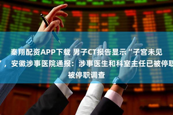 秦翔配资APP下载 男子CT报告显示“子宫未见异常”，安徽涉事医院通报：涉事医生和科室主任已被停职调查
