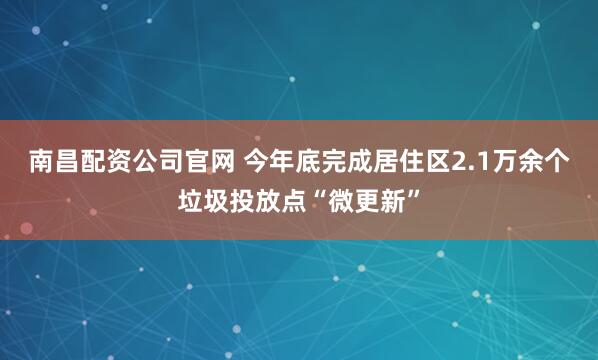 南昌配资公司官网 今年底完成居住区2.1万余个垃圾投放点“微更新”