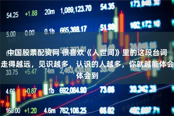 中国股票配资网 很喜欢《人世间》里的这段台词：走得越远，见识越多，认识的人越多，你就越能体会到
