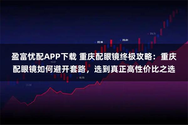 盈富忧配APP下载 重庆配眼镜终极攻略：重庆配眼镜如何避开套路，选到真正高性价比之选