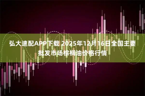 弘大速配APP下载 2025年12月16日全国主要批发市场棕榈油价格行情