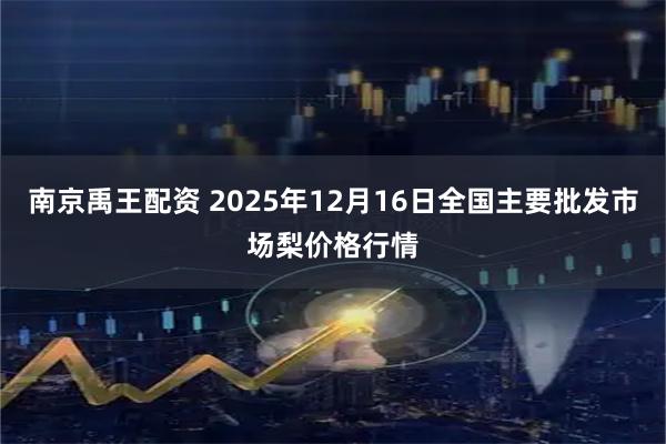 南京禹王配资 2025年12月16日全国主要批发市场梨价格行情