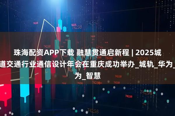 珠海配资APP下载 融慧贯通启新程 | 2025城市轨道交通行业通信设计年会在重庆成功举办_城轨_华为_智慧