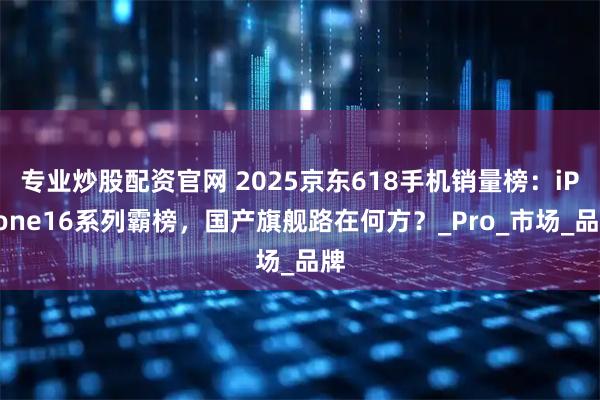 专业炒股配资官网 2025京东618手机销量榜：iPhone16系列霸榜，国产旗舰路在何方？_Pro_市场_品牌