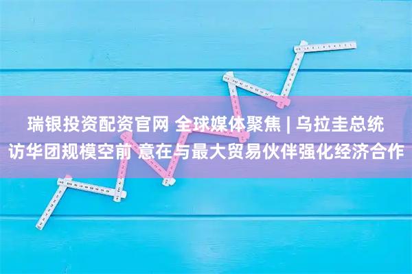 瑞银投资配资官网 全球媒体聚焦 | 乌拉圭总统访华团规模空前 意在与最大贸易伙伴强化经济合作