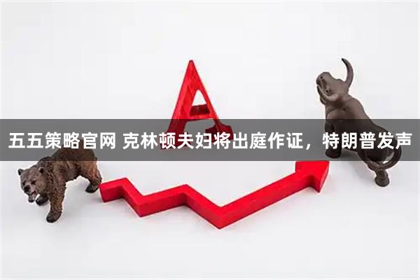 五五策略官网 克林顿夫妇将出庭作证，特朗普发声