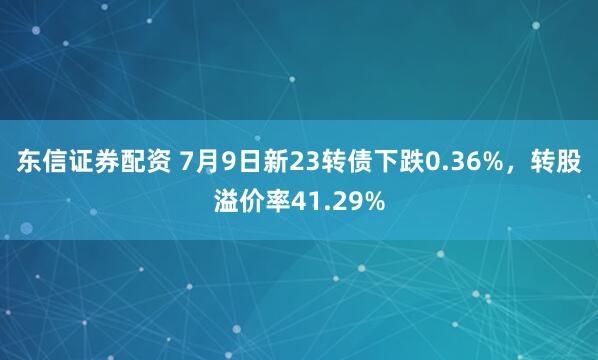 东信证券配资 7月9日新23转债下跌0.36%，转股溢价率41.29%