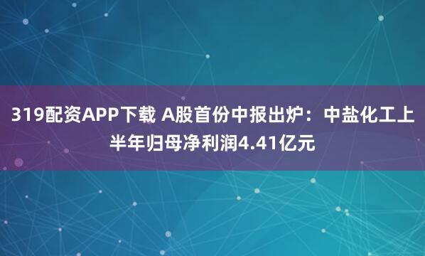 319配资APP下载 A股首份中报出炉：中盐化工上半年归母净利润4.41亿元