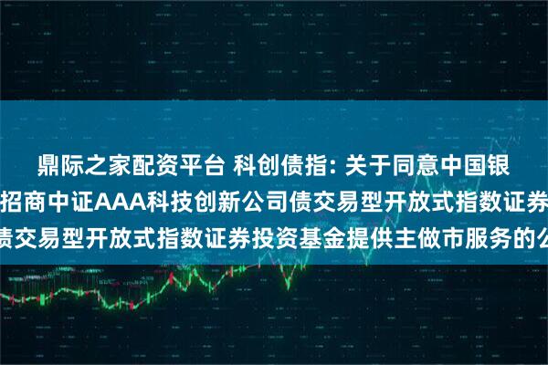 鼎际之家配资平台 科创债指: 关于同意中国银河证券股份有限公司为招商中证AAA科技创新公司债交易型开放式指数证券投资基金提供主做市服务的公告
