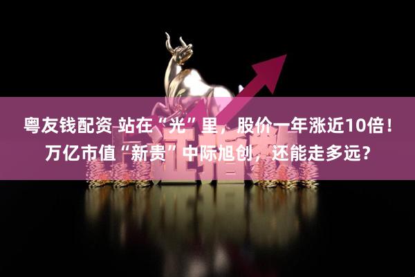 粤友钱配资 站在“光”里，股价一年涨近10倍！万亿市值“新贵”中际旭创，还能走多远？